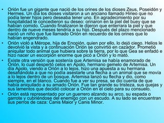Orión fue un gigante que nació de los orines de los dioses Zeus, Poseidón y Hermes. Un día los dioses visitaron a un anciano llamado Hirieo que no podía tener hijos pero deseaba tener uno. En agradecimiento por su hospitalidad le concedieron su deseo: orinaron en la piel del buey que se habían comido. Cuando finalizaron le dijeron que enterrara la piel y que dentro de nueve meses tendría a su hijo. Después del plazo mencionado nació un niño que fue llamado Orión en recuerdo de los orines que lo habían engendrado. Orión violó a Mérope, hija de Enopión, quien por ello, lo dejó ciego. Helios le devolvió la vista y a continuación Orión se convirtió en cazador. Prometió aniquilar todo animal que hubiera sobre la tierra, por lo que Gea se enfadó e hizo nacer un escorpión enorme que picó a Orión y lo mató.  Existe otra versión que sostenía que Artemisa se había enamorado de Orión, lo cual despertó celos en Apolo, hermano gemelo de Artemisa. Un día Apolo, viendo a Orión a lo lejos, hizo una apuesta a su hermana desafiándola a que no podía asestarle una flecha a un animal que se movía a lo lejos dentro de un bosque. Artemisa lanzó su flecha y dio, como siempre, en el blanco. Cuando fue a ver su presa, se dio cuenta de que había aniquilado a su amado Orión. Fue tan grande su tristeza, sus quejas y sus lamentos que decidió colocar a Orión en el cielo para su consuelo. Orión está representado por un guerrero alzando su arco, su espada o garrote y cubriéndose del enemigo con un escudo. A su lado se encuentran sus perros de caza: Canis Maior y Canis Minor. 