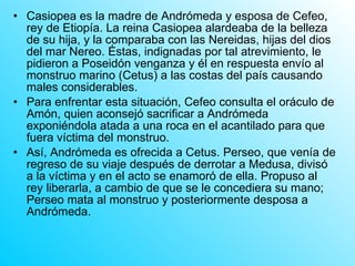 Casiopea es la madre de Andrómeda y esposa de Cefeo, rey de Etiopía. La reina Casiopea alardeaba de la belleza de su hija, y la comparaba con las Nereidas, hijas del dios del mar Nereo. Éstas, indignadas por tal atrevimiento, le pidieron a Poseidón venganza y él en respuesta envío al monstruo marino (Cetus) a las costas del país causando males considerables. Para enfrentar esta situación, Cefeo consulta el oráculo de Amón, quien aconsejó sacrificar a Andrómeda exponiéndola atada a una roca en el acantilado para que fuera víctima del monstruo. Así, Andrómeda es ofrecida a Cetus. Perseo, que venía de regreso de su viaje después de derrotar a Medusa, divisó a la víctima y en el acto se enamoró de ella. Propuso al rey liberarla, a cambio de que se le concediera su mano; Perseo mata al monstruo y posteriormente desposa a Andrómeda. 