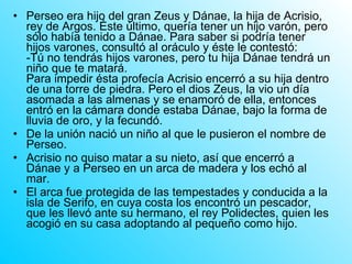 Perseo era hijo del gran Zeus y Dánae, la hija de Acrisio, rey de Argos. Éste último, quería tener un hijo varón, pero sólo había tenido a Dánae. Para saber si podría tener hijos varones, consultó al oráculo y éste le contestó:  -Tú no tendrás hijos varones, pero tu hija Dánae tendrá un niño que te matará.  Para impedir ésta profecía Acrisio encerró a su hija dentro de una torre de piedra. Pero el dios Zeus, la vio un día asomada a las almenas y se enamoró de ella, entonces entró en la cámara donde estaba Dánae, bajo la forma de lluvia de oro, y la fecundó. De la unión nació un niño al que le pusieron el nombre de Perseo.  Acrisio no quiso matar a su nieto, así que encerró a Dánae y a Perseo en un arca de madera y los echó al mar.  El arca fue protegida de las tempestades y conducida a la isla de Serifo, en cuya costa los encontró un pescador, que les llevó ante su hermano, el rey Polidectes, quien les acogió en su casa adoptando al pequeño como hijo.  