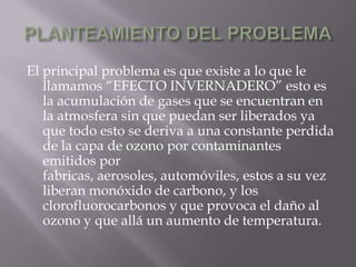 PLANTEAMIENTO DEL PROBLEMAEl principal problema es que existe a lo que le llamamos “EFECTO INVERNADERO” esto es la acumulación de gases que se encuentran en la atmosfera sin que puedan ser liberados ya que todo esto se deriva a una constante perdida de la capa de ozono por contaminantes emitidos por fabricas, aerosoles, automóviles, estos a su vez liberan monóxido de carbono, y los clorofluorocarbonos y que provoca el daño al ozono y que allá un aumento de temperatura.
