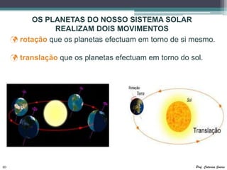 OS PLANETAS DO NOSSO SISTEMA SOLAR
                REALIZAM DOIS MOVIMENTOS
      rotação que os planetas efectuam em torno de si mesmo.

      translação que os planetas efectuam em torno do sol.




10                                                       Prof. Catarina Soares
 