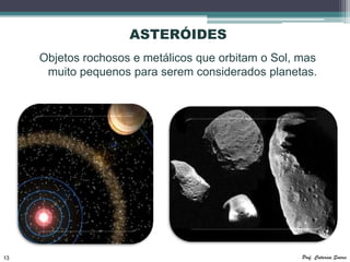 ASTERÓIDES
     Objetos rochosos e metálicos que orbitam o Sol, mas
      muito pequenos para serem considerados planetas.




13                                                   Prof. Catarina Soares
 