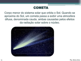 COMETA
     Corpo menor do sistema solar que orbita o Sol. Quando se
     aproxima do Sol, um cometa passa a exibir uma atmosfera
     difusa, denominada cauda, ambas causadas pelos efeitos
                 da radiação solar sobre o núcleo.




14                                                      Prof. Catarina Soares
 