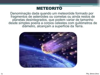 METEORITO
      Denominação dada quando um meteoróide formado por
      fragmentos de asteróides ou cometas ou ainda restos de
        planetas desintegrados, que podem variar de tamanho
     desde simples poeira a corpos celestes com quilómetros de
              diâmetro, alcançam a superfície da Terra.




15                                                     Prof. Catarina Soares
 