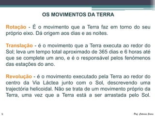 OS MOVIMENTOS DA TERRA

    Rotação - É o movimento que a Terra faz em torno do seu
    próprio eixo. Dá origem aos dias e as noites.

    Translação - é o movimento que a Terra executa ao redor do
    Sol; leva um tempo total aproximado de 365 dias e 6 horas até
    que se complete um ano, e é o responsável pelos fenómenos
    das estações do ano.

    Revolução - é o movimento executado pela Terra ao redor do
    centro da Via Láctea junto com o Sol, descrevendo uma
    trajectória helicoidal. Não se trata de um movimento próprio da
    Terra, uma vez que a Terra está a ser arrastada pelo Sol.


9                                                          Prof. Catarina Soares
 