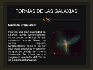 FORMAS DE LAS GALAXIAS
                             
Galaxias irregulares:

Incluyen una gran diversidad de
galaxias, cuyas configuraciones
no responden a las tres formas
anteriores, aunque tienen en
común                    algunas
características, como la de ser
casi todas pequeñas y contener
un gran porcentaje de materia
interestelar. Se calcula que son
irregulares alrededor del 5% de
las galaxias del universo.
 