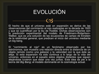 EVOLUCIÓN
                                
El hecho de que el universo esté en expansión se deriva de las
observaciones del corrimiento al rojo realizadas en la década de 1920
y que se cuantifican por la ley de Hubble. Dichas observaciones son
la predicción experimental del modelo de Friedmann-Robertson-
Walker, que es una solución de las ecuaciones de campo de Einstein
de la relatividad general, que predicen el inicio del universo mediante
un big bang.

El "corrimiento al rojo" es un fenómeno observado por los
astrónomos, que muestra una relación directa entre la distancia de un
objeto remoto (como una galaxia) y la velocidad con la que éste se
aleja. Si esta expansión ha sido continua a lo largo de la vida del
universo, entonces en el pasado estos objetos distantes que siguen
alejándose tuvieron que estar una vez juntos. Esta idea da pie a la
teoría del Big Bang; el modelo dominante en la cosmología actual.
 