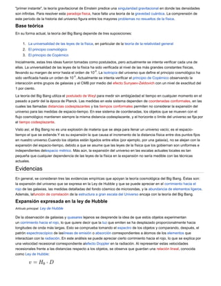 "primer instante", la teoría gravitacional de Einstein predice una singularidad gravitacional en donde las densidades
son infinitas. Para resolver esta paradoja física, hace falta una teoría de la gravedad cuántica. La comprensión de
este período de la historia del universo figura entre los mayores problemas no resueltos de la física.

Base teórica
En su forma actual, la teoría del Big Bang depende de tres suposiciones:

     1. La universalidad de las leyes de la física, en particular de la teoría de la relatividad general
     2. El principio cosmológico
     3. El principio de Copérnico
Inicialmente, estas tres ideas fueron tomadas como postulados, pero actualmente se intenta verificar cada una de
ellas. La universalidad de las leyes de la física ha sido verificada al nivel de las más grandes constantes físicas,
                                                    -5
llevando su margen de error hasta el orden de 10 . La isotropía del universo que define el principio cosmológico ha
                                      -5
sido verificada hasta un orden de 10 . Actualmente se intenta verificar el principio de Copérnico observando la
interacción entre grupos de galaxias y el CMB por medio del efecto Sunyaev-Zeldovich con un nivel de exactitud del
1 por ciento.

La teoría del Big Bang utiliza el postulado de Weyl para medir sin ambigüedad el tiempo en cualquier momento en el
pasado a partir del la época de Planck. Las medidas en este sistema dependen de coordenadas conformales, en las
cuales las llamadas distancias codesplazantes y los tiempos conformales permiten no considerar la expansión del
universo para las medidas de espacio-tiempo. En ese sistema de coordenadas, los objetos que se mueven con el
flujo cosmológico mantienen siempre la misma distancia codesplazante, y el horizonte o límite del universo se fija por
el tiempo codesplazante.

Visto así, el Big Bang no es una explosión de materia que se aleja para llenar un universo vacío; es el espacio-
tiempo el que se extiende.Y es su expansión la que causa el incremento de la distancia física entre dos puntos fijos
en nuestro universo.Cuando los objetos están ligados entre ellos (por ejemplo, por una galaxia), no se alejan con la
expansión del espacio-tiempo, debido a que se asume que las leyes de la física que los gobiernan son uniformes e
independientes delespacio métrico. Más aún, la expansión del universo en las escalas actuales locales es tan
pequeña que cualquier dependencia de las leyes de la física en la expansión no sería medible con las técnicas
actuales.

Evidencias
En general, se consideran tres las evidencias empíricas que apoyan la teoría cosmológica del Big Bang. Éstas son:
la expansión del universo que se expresa en la Ley de Hubble y que se puede apreciar en el corrimiento hacia el
rojo de las galaxias, las medidas detalladas del fondo cósmico de microondas, y la abundancia de elementos ligeros.
Además, lafunción de correlación de la estructura a gran escala del Universo encaja con la teoría del Big Bang.

Expansión expresada en la ley de Hubble
Artículo principal: Ley de Hubble

De la observación de galaxias y quasares lejanos se desprende la idea de que estos objetos experimentan
un corrimiento hacia el rojo, lo que quiere decir que la luz que emiten se ha desplazado proporcionalmente hacia
longitudes de onda más largas. Esto se comprueba tomando el espectro de los objetos y comparando, después, el
patrón espectroscópico de laslíneas de emisión o absorción correspondientes a átomos de los elementos que
interactúan con la radiación. En este análisis se puede apreciar cierto corrimiento hacia el rojo, lo que se explica por
una velocidad recesional correspondiente alefecto Doppler en la radiación. Al representar estas velocidades
recesionales frente a las distancias respecto a los objetos, se observa que guardan una relación lineal, conocida
como Ley de Hubble:
 