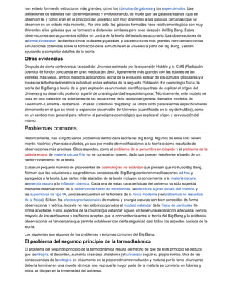 han estado formando estructuras más grandes, como los cúmulos de galaxias y los supercúmulos. Las
poblaciones de estrellas han ido envejeciendo y evolucionando, de modo que las galaxias lejanas (que se
observan tal y como eran en el principio del universo) son muy diferentes a las galaxias cercanas (que se
observan en un estado más reciente). Por otro lado, las galaxias formadas hace relativamente poco son muy
diferentes a las galaxias que se formaron a distancias similares pero poco después del Big Bang. Estas
observaciones son argumentos sólidos en contra de la teoría del estado estacionario. Las observaciones de
laformación estelar, la distribución de cuásares y galaxias, y las estructuras más grandes concuerdan con las
simulaciones obtenidas sobre la formación de la estructura en el universo a partir del Big Bang, y están
ayudando a completar detalles de la teoría.

Otras evidencias
Después de cierta controversia, la edad del Universo estimada por la expansión Hubble y la CMB (Radiación
cósmica de fondo) concuerda en gran medida (es decir, ligeramente más grande) con las edades de las
estrellas más viejas, ambos medidos aplicando la teoría de la evolución estelar de los cúmulos globulares y a
través de la fecha radiométrica individual en las estrellas de la segunda Población. En cosmología física, la
teoría del Big Bang o teoría de la gran explosión es un modelo científico que trata de explicar el origen del
Universo y su desarrollo posterior a partir de una singularidad espaciotemporal. Técnicamente, este modelo se
basa en una colección de soluciones de las ecuaciones de la relatividad general, llamados modelos de
Friedmann- Lemaître - Robertson - Walker. El término "Big Bang" se utiliza tanto para referirse específicamente
al momento en el que se inició la expansión observable del Universo (cuantificada en la ley de Hubble), como
en un sentido más general para referirse al paradigma cosmológico que explica el origen y la evolución del
mismo.

Problemas comunes
Históricamente, han surgido varios problemas dentro de la teoría del Big Bang. Algunos de ellos sólo tienen
interés histórico y han sido evitados, ya sea por medio de modificaciones a la teoría o como resultado de
observaciones más precisas. Otros aspectos, como el problema de la penumbra en cúspide y el problema de la
galaxia enana de materia oscura fría, no se consideran graves, dado que pueden resolverse a través de un
perfeccionamiento de la teoría.

Existe un pequeño número de proponentes de cosmologías no estándar que piensan que no hubo Big Bang.
Afirman que las soluciones a los problemas conocidos del Big Bang contienen modificaciones ad hoc y
agregados a la teoría. Las partes más atacadas de la teoría incluyen lo concerniente a la materia oscura,
la energía oscura y la inflación cósmica. Cada una de estas características del universo ha sido sugerida
mediante observaciones de la radiación de fondo de microondas, laestructura a gran escala del cosmos y
las supernovas de tipo IA, pero se encuentran en la frontera de la física moderna (verproblemas no resueltos
de la física). Si bien los efectos gravitacionales de materia y energía oscuras son bien conocidos de forma
observacional y teórica, todavía no han sido incorporados al modelo estándar de la física de partículas de
forma aceptable. Estos aspectos de la cosmología estándar siguen sin tener una explicación adecuada, pero la
mayoría de los astrónomos y los físicos aceptan que la concordancia entre la teoría del Big Bang y la evidencia
observacional es tan cercana que permite establecer con cierta seguridad casi todos los aspectos básicos de la
teoría.

Los siguientes son algunos de los problemas y enigmas comunes del Big Bang.

El problema del segundo principio de la termodinámica
El problema del segundo principio de la termodinámica resulta del hecho de que de este principio se deduce
que laentropía, el desorden, aumenta si se deja al sistema (el universo) seguir su propio rumbo. Una de las
consecuencias de laentropía es el aumento en la proporción entre radiación y materia por lo tanto el universo
debería terminar en una muerte térmica, una vez que la mayor parte de la materia se convierta en fotones y
estos se diluyan en la inmensidad del universo.
 