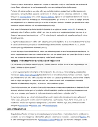 Cuando un cuerpo tiene una gran resistencia a cambiar su aceleración (una gran masa) se dice que tiene mucha
   inercia. Es por esta razón por la que la masa se define como una medida de la inercia del cuerpo.

   Por tanto, si la fuerza resultante que actúa sobre una partícula no es cero, esta partícula tendrá una aceleración
   proporcional a la magnitud de la resultante y en dirección de ésta. La expresión anterior así establecida es válida
   tanto para la mecánica clásica como para la mecánica relativista, a pesar de que la definición de momento lineal es
   diferente en las dos teorías: mientras que la dinámica clásica afirma que la masa de un cuerpo es siempre la misma,
   con independencia de la velocidad con la que se mueve, la mecánica relativista establece que la masa de un cuerpo
   aumenta al crecer la velocidad con la que se mueve dicho cuerpo.

   De la ecuación fundamental se deriva también la definición de la unidad de fuerza o newton (N). Si la masa y la
   aceleración valen 1, la fuerza también valdrá 1; así, pues, el newton es la fuerza que aplicada a una masa de un
   kilogramo le produce una aceleración de 1 m/s². Se entiende que la aceleración y la fuerza han de tener la misma
   dirección y sentido.

   La importancia de esa ecuación estriba sobre todo en que resuelve el problema de la dinámica de determinar la clase
   de fuerza que se necesita para producir los diferentes tipos de movimiento: rectilíneo uniforme (m.r.u), circular
   uniforme (m.c.u) y uniformemente acelerado (m.r.u.a).

   Si sobre el cuerpo actúan muchas fuerzas, habría que determinar primero el vector suma de todas esas fuerzas. Por
   último, si se tratase de un objeto que cayese hacia la tierra con una resistencia del aire igual a cero, la fuerza sería su
   peso, que provocaría una aceleración descendente igual a la de la gravedad.

   Tercera ley de Newton o Ley de acción y reacción
   Con toda acción ocurre siempre una reacción igual y contraria: o sea, las acciones mutuas de dos cuerpos siempre son
                                             6
   iguales y dirigidas en sentido opuesto.


   La tercera ley es completamente original de Newton (pues las dos primeras ya habían sido propuestas de otras
   maneras por Galileo, Hooke y Huygens) y hace de las leyes de la mecánica un conjunto lógico y completo.7 Expone
   que por cada fuerza que actúa sobre un cuerpo, este realiza una fuerza de igual intensidad, pero de sentido contrario
   sobre el cuerpo que la produjo. Dicho de otra forma, las fuerzas, situadas sobre la misma recta, siempre se
   presentan en pares de igual magnitud y de dirección, pero con sentido opuesto.

   Este principio presupone que la interacción entre dos partículas se propaga instantáneamente en el espacio (lo cual
   requeriría velocidad infinita), y en su formulación original no es válido para fuerzas electromagnéticas puesto que
   estas no se propagan por el espacio de modo instantáneo sino que lo hacen a velocidad finita "c".

   Es importante observar que este principio de acción y reacción relaciona dos fuerzas que no están aplicadas al
   mismo cuerpo, produciendo en ellos aceleraciones diferentes, según sean sus masas. Por lo demás, cada una de
   esas fuerzas obedece por separado a la segunda ley. Junto con las anteriores leyes, ésta permite enunciar los
   principios deconservación del momento lineal y del momento angular.

Generalizaciones
   Después de que Newton formulara las famosas tres leyes,numerosos físicos y matemáticos hicieron contribuciones
   para darles una forma más general o de más fácil aplicación a sistemas no inerciales o a sistemas con ligaduras. Una
   de estas primeras generalizaciones fue el principio de d'Alembert de 1743 que era una forma válida para cuando
 