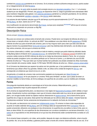 cantidad de energía oscuraexistente en el Universo. Si el universo contiene suficiente energía oscura, podría acabar
en un desgarramiento de toda lamateria.

El valor clave es w, la razón entre la presión de la energía oscura y su densidad energética. A w < -1, el universo
acabaría por ser desgarrado. Primero, las galaxias se separarían entre sí, luego la gravedad sería demasiado débil
para mantener integrada cada galaxia. Los sistemas planetarios perderían su cohesión gravitatoria. En los últimos
minutos, se desbaratarán estrellas y planetas, y los átomos serán destruidos.
                                                                                                        10
Los autores de esta hipótesis calculan que el fin del tiempo ocurriría aproximadamente 3,5×10                años después
                                        10
del Big Bang, es decir, dentro de 2,0×10 años.
                                                                                   [cita requerida]
Una modificación de esta teoría denominada Big Freeze, aunque poco aceptada,                          afirma que el universo
continuaría su expansión sin provocar un Big Rip.

Descripción física
Artículo principal: Universo observable

Muy poco se conoce con certeza sobre el tamaño del universo. Puede tener una longitud de billones de años luz o
                                                      11
incluso tener un tamaño infinito. Un artículo de 2003 dice establecer una cota inferior de 24 gigaparsecs (78.000
millones de años luz) para el tamaño del universo, pero no hay ninguna razón para creer que esta cota está de
alguna manera muy ajustada(Véase forma del Universo). pero hay distintas tesis del tamaño; una de ellas es que
hay varios universos, otro es que el universo es infinito

El universo observable (o visible), que consiste en toda la materia y energía que podía habernos afectado desde
el Big Bang dada la limitación de la velocidad de la luz, es ciertamente finito. La distancia comóvil al extremo del
universo visible ronda los 46.500 millones de años luz en todas las direcciones desde la Tierra. Así, el universo
visible se puede considerar como una esfera perfecta con la Tierra en el centro, y un diámetro de unos 93.000
                      12
millones de años luz. Hay que notar que muchas fuentes han publicado una amplia variedad de cifras incorrectas
para el tamaño del universo visible: desde 13.700 hasta 180.000 millones de años luz. (Véase universo observable).

En el Universo las distancias que separan los astros son tan grandes que, si las quisiéramos expresar en metros,
tendríamos que utilizar cifras muy grandes. Debido a ello, se utiliza como unidad de longitud el año luz, que
corresponde a la distancia que recorre la luz en un año.

Actualmente, el modelo de universo más comúnmente aceptado es el propuesto por Albert Einstein en
su Relatividad General, en la que propone un universo "finito pero ilimitado", es decir, que a pesar de tener un
volumen medible no tiene límites, de forma análoga a la superficie de una esfera, que es medible pero ilimitada.

Forma
Una pregunta importante abierta en cosmología es la forma del universo. Matemáticamente, ¿qué 3-
variedad representa mejor la parte espacial del universo?

Si el universo es espacialmente plano, se desconoce si las reglas de lageometría Euclidiana serán válidas a mayor
escala. Actualmente muchos cosmólogos creen que el Universo observable está muy cerca de ser espacialmente
plano, con arrugas locales donde los objetos masivos distorsionan el espacio-tiempo, de la misma forma que la
superficie de un lago es casi plana. Esta opinión fue reforzada por los últimos datos del WMAP, mirando hacia las
                                                                                                   13
"oscilaciones acústicas" de las variaciones de temperatura en la radiación de fondo de microondas.

Por otra parte, se desconoce si el universo es múltiplemente conexo. El universo no tiene cotas espaciales de
acuerdo al modelo estándar del Big Bang, pero sin embargo debe ser espacialmente finito (compacto). Esto se
puede comprender utilizando una analogía en dos dimensiones: la superficie de una esfera no tiene límite, pero no
tiene un área infinita. Es una superficie de dos dimensiones con curvatura constante en una tercera dimensión. La 3-
esfera es un equivalente en tres dimensiones en el que las tres dimensiones están constantemente curvadas en una
cuarta.

Si el universo fuese compacto y sin cotas, sería posible, después de viajar una distancia suficiente, volver al punto
de partida. Así, la luz de las estrellas y galaxias podría pasar a través del universo observable más de una vez. Si el
 