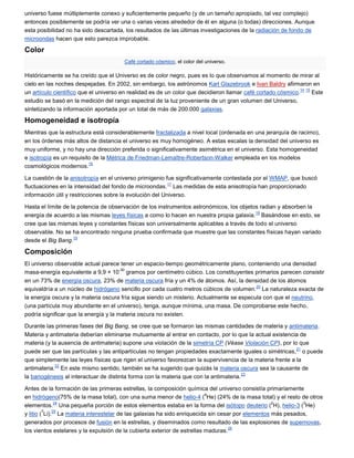 universo fuese múltiplemente conexo y suficientemente pequeño (y de un tamaño apropiado, tal vez complejo)
entonces posiblemente se podría ver una o varias veces alrededor de él en alguna (o todas) direcciones. Aunque
esta posibilidad no ha sido descartada, los resultados de las últimas investigaciones de la radiación de fondo de
microondas hacen que esto parezca improbable.

Color
                                       Café cortado cósmico, el color del universo.

Históricamente se ha creído que el Universo es de color negro, pues es lo que observamos al momento de mirar al
cielo en las noches despejadas. En 2002, sin embargo, los astrónomos Karl Glazebrook e Ivan Baldry afirmaron en
                                                                                                             14 15
un artículo científico que el universo en realidad es de un color que decidieron llamar café cortado cósmico.      Este
estudio se basó en la medición del rango espectral de la luz proveniente de un gran volumen del Universo,
sintetizando la información aportada por un total de más de 200.000 galaxias.

Homogeneidad e isotropía
Mientras que la estructura está considerablemente fractalizada a nivel local (ordenada en una jerarquía de racimo),
en los órdenes más altos de distancia el universo es muy homogéneo. A estas escalas la densidad del universo es
muy uniforme, y no hay una dirección preferida o significativamente asimétrica en el universo. Esta homogeneidad
e isotropía es un requisito de la Métrica de Friedman-Lemaître-Robertson-Walker empleada en los modelos
                          16
cosmológicos modernos.

La cuestión de la anisotropía en el universo primigenio fue significativamente contestada por el WMAP, que buscó
                                                          17
fluctuaciones en la intensidad del fondo de microondas. Las medidas de esta anisotropía han proporcionado
información útil y restricciones sobre la evolución del Universo.

Hasta el límite de la potencia de observación de los instrumentos astronómicos, los objetos radian y absorben la
                                                                                          18
energía de acuerdo a las mismas leyes físicas a como lo hacen en nuestra propia galaxia. Basándose en esto, se
cree que las mismas leyes y constantes físicas son universalmente aplicables a través de todo el universo
observable. No se ha encontrado ninguna prueba confirmada que muestre que las constantes físicas hayan variado
                    19
desde el Big Bang.

Composición
El universo observable actual parece tener un espacio-tiempo geométricamente plano, conteniendo una densidad
                                       -30
masa-energía equivalente a 9,9 × 10 gramos por centímetro cúbico. Los constituyentes primarios parecen consistir
en un 73% de energía oscura, 23% de materia oscura fría y un 4% de átomos. Así, la densidad de los átomos
                                                                                          20
equivaldría a un núcleo de hidrógeno sencillo por cada cuatro metros cúbicos de volumen. La naturaleza exacta de
la energía oscura y la materia oscura fría sigue siendo un misterio. Actualmente se especula con que el neutrino,
(una partícula muy abundante en el universo), tenga, aunque mínima, una masa. De comprobarse este hecho,
podría significar que la energía y la materia oscura no existen.

Durante las primeras fases del Big Bang, se cree que se formaron las mismas cantidades de materia y antimateria.
Materia y antimateria deberían eliminarse mutuamente al entrar en contacto, por lo que la actual existencia de
materia (y la ausencia de antimateria) supone una violación de la simetría CP (Véase Violación CP), por lo que
                                                                                                           21
puede ser que las partículas y las antipartículas no tengan propiedades exactamente iguales o simétricas, o puede
que simplemente las leyes físicas que rigen el universo favorezcan la supervivencia de la materia frente a la
             22
antimateria. En este mismo sentido, también se ha sugerido que quizás la materia oscura sea la causante de
                                                                                        23
la bariogénesis al interactuar de distinta forma con la materia que con la antimateria.

Antes de la formación de las primeras estrellas, la composición química del universo consistía primariamente
                                                                          4
en hidrógeno(75% de la masa total), con una suma menor de helio-4 ( He) (24% de la masa total) y el resto de otros
               24                                                                                  2         3
elementos. Una pequeña porción de estos elementos estaba en la forma del isótopo deuterio ( H), helio-3 ( He)
         7    25
y litio ( Li). La materia interestelar de las galaxias ha sido enriquecida sin cesar por elementos más pesados,
generados por procesos de fusión en la estrellas, y diseminados como resultado de las explosiones de supernovas,
                                                                                   26
los vientos estelares y la expulsión de la cubierta exterior de estrellas maduras.
 