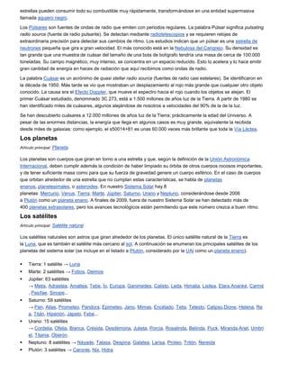 estrellas pueden consumir todo su combustible muy rápidamente, transformándose en una entidad supermasiva
llamada agujero negro.

Los Púlsares son fuentes de ondas de radio que emiten con periodos regulares. La palabra Púlsar significa pulsating
radio source (fuente de radio pulsante). Se detectan mediante radiotelescopios y se requieren relojes de
extraordinaria precisión para detectar sus cambios de ritmo. Los estudios indican que un púlsar es una estrella de
neutrones pequeña que gira a gran velocidad. El más conocido está en la Nebulosa del Cangrejo. Su densidad es
tan grande que una muestra de cuásar del tamaño de una bola de bolígrafo tendría una masa de cerca de 100.000
toneladas. Su campo magnético, muy intenso, se concentra en un espacio reducido. Esto lo acelera y lo hace emitir
gran cantidad de energía en haces de radiación que aquí recibimos como ondas de radio.

La palabra Cuásar es un acrónimo de quasi stellar radio source (fuentes de radio casi estelares). Se identificaron en
la década de 1950. Más tarde se vio que mostraban un desplazamiento al rojo más grande que cualquier otro objeto
conocido. La causa era el Efecto Doppler, que mueve el espectro hacia el rojo cuando los objetos se alejan. El
primer Cuásar estudiado, denominado 3C 273, está a 1.500 millones de años luz de la Tierra. A partir de 1980 se
han identificado miles de cuásares, algunos alejándose de nosotros a velocidades del 90% de la de la luz.

Se han descubierto cuásares a 12.000 millones de años luz de la Tierra; prácticamente la edad del Universo. A
pesar de las enormes distancias, la energía que llega en algunos casos es muy grande, equivalente la recibida
desde miles de galaxias: como ejemplo, el s50014+81 es unas 60.000 veces más brillante que toda la Vía Láctea.

Los planetas
Artículo principal: Planeta

Los planetas son cuerpos que giran en torno a una estrella y que, según la definición de la Unión Astronómica
Internacional, deben cumplir además la condición de haber limpiado su órbita de otros cuerpos rocosos importantes,
y de tener suficiente masa como para que su fuerza de gravedad genere un cuerpo esférico. En el caso de cuerpos
que orbitan alrededor de una estrella que no cumplan estas características, se habla de planetas
enanos, planetesimales, o asteroides. En nuestro Sistema Solar hay 8
planetas: Mercurio, Venus, Tierra, Marte, Júpiter, Saturno, Urano y Neptuno, considerándose desde 2006
a Plutón como un planeta enano. A finales de 2009, fuera de nuestro Sistema Solar se han detectado más de
400 planetas extrasolares, pero los avances tecnológicos están permitiendo que este número crezca a buen ritmo.

Los satélites
Artículo principal: Satélite natural

Los satélites naturales son astros que giran alrededor de los planetas. El único satélite natural de la Tierra es
la Luna, que es también el satélite más cercano al sol. A continuación se enumeran los principales satélites de los
planetas del sistema solar (se incluye en el listado a Plutón, considerado por la UAI como un planeta enano).

   Tierra: 1 satélite → Luna
   Marte: 2 satélites → Fobos, Deimos
   Júpiter: 63 satélites
    → Metis, Adrastea, Amaltea, Tebe, Ío, Europa, Ganimedes, Calisto, Leda, Himalia, Lisitea, Elara,Ananké, Carmé
    , Pasífae, Sinope...
   Saturno: 59 satélites
    → Pan, Atlas, Prometeo, Pandora, Epimeteo, Jano, Mimas, Encélado, Tetis, Telesto, Calipso,Dione, Helena, Re
    a, Titán, Hiperión, Jápeto, Febe...
   Urano: 15 satélites
    → Cordelia, Ofelia, Bianca, Crésida, Desdémona, Julieta, Porcia, Rosalinda, Belinda, Puck, Miranda,Ariel, Umbri
    el, Titania, Oberón.
   Neptuno: 8 satélites → Náyade, Talasa, Despina, Galatea, Larisa, Proteo, Tritón, Nereida
   Plutón: 3 satélites → Caronte, Nix, Hidra
 