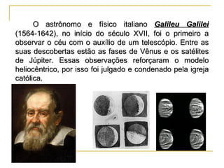 O astrônomo e físico italiano Galileu Galilei
(1564-1642), no início do século XVII, foi o primeiro a
observar o céu com o auxílio de um telescópio. Entre as
suas descobertas estão as fases de Vênus e os satélites
de Júpiter. Essas observações reforçaram o modelo
heliocêntrico, por isso foi julgado e condenado pela igreja
católica.
 