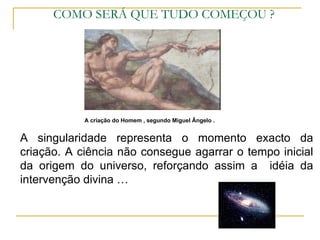 COMO SERÁ QUE TUDO COMEÇOU ?




            A criação do Homem , segundo Miguel Ângelo .


A singularidade representa o momento exacto da
criação. A ciência não consegue agarrar o tempo inicial
da origem do universo, reforçando assim a idéia da
intervenção divina …
 