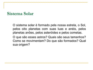 Sistema Solar

  O sistema solar é formado pela nossa estrela, o Sol,
  pelos oito planetas com suas luas e anéis, pelos
  planetas anões, pelos asteróides e pelos cometas.
  O que são esses astros? Quais são seus tamanhos?
  Como se movimentam? Do que são formados? Qual
  sua origem?
 