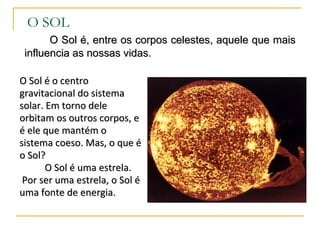 O SOL
       O Sol é, entre os corpos celestes, aquele que mais
 influencia as nossas vidas.

O Sol é o centro
gravitacional do sistema
solar. Em torno dele
orbitam os outros corpos, e
é ele que mantém o
sistema coeso. Mas, o que é
o Sol?
       O Sol é uma estrela.
 Por ser uma estrela, o Sol é
uma fonte de energia.
 