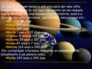 •Os planetas levam meses e até anos para dar uma volta
completa em torno do Sol (que representa um ano naquele
lugar). Medindo em dias/meses/anos terrestres, essa é a
duração dos anos marcianos, jupiterianos, mercurianos etc.:
   •Mercúrio 88 dias
   •Vênus 225 dias
   •Terra 365 dias
   •Marte 1 ano e 322 dias
   •Júpiter 11 anos e 315 dias
   •Saturno 29 anos e 167 dias
   •Urano 87 anos e 7 dias
   •Netuno 164 anos e 280 dias
•Por curiosidade citaremos também o ex-planeta Plutão
(atualmente é um planeta anão).
   •Plutão 247 anos e 249 dias
 