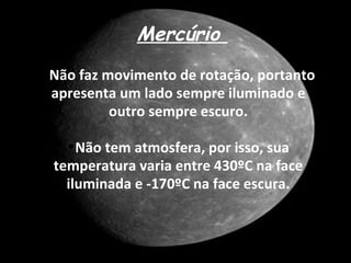 Mercúrio
•Não faz movimento de rotação, portanto
 apresenta um lado sempre iluminado e
          outro sempre escuro.

   •Não tem atmosfera, por isso, sua
 temperatura varia entre 430ºC na face
   iluminada e -170ºC na face escura.
 