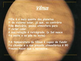 Vênus

Ele é o mais quente dos planetas
 do sistema solar, já que, ao contrário
de Mercúrio, possui atmosfera para
 reter calor.
A sua rotação é retrógrada, (o Sol nasce
a oeste e se põe no leste)

A temperatura de Vênus é capaz de fundir
o chumbo e a sua pressão atmosférica é 90
vezes maior que a terrestre.
 