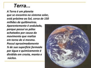 Terra...
A Terra é um planeta
que se encontra no sistema solar,
está próxima ao Sol, cerca de 150
milhões de quilômetros.
Aparentemente é ondulada,
porque possui os pólos
achatados por causa do
movimento que realiza
em torno de si mesmo.
Possui aproximadamente
¾ de sua superfície formada
por água e quimicamente é
dividido em crosta, manto e
núcleo.
 