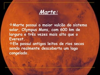 Marte:

Marte possui o maior vulcão do sistema
solar, Olympus Mons, com 600 km de
largura e três vezes mais alto que o
Everest.
Ele possui antigos leitos de rios secos
sendo realmente descoberto um lago
congelado.
 