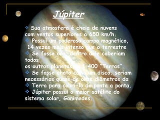 Júpiter
 Sua atmosfera é cheia de nuvens
com ventos superiores a 650 km/h.
 Possui um poderoso campo magnético,
 14 vezes mais intenso que o terrestre
 Se fosse oco, dentro dele caberiam
todos
os outros planetas ou 1.400 “Terras”.
 Se fosse chato como um disco, seriam
necessários quase de onze diâmetros da
 Terra para cobri-lo de ponta a ponta.
 Júpiter possui o maior satélite do
sistema solar, Ganimedes.
 