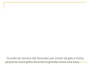 Saturno




•No volume ocupado por Saturno cabem 760 Terras com
folga. Porém sua massa é apenas 95 vezes maior que a
terrestre, o que resulta numa densidade menor que
a da água. Resultado: se fosse possível colocar o planeta
numa enorme piscina ele flutuaria!
•Os anéis de Saturno são formados por cristais de gelo e rocha,
pequenos como grãos de arroz ou grandes como uma casa;
 
