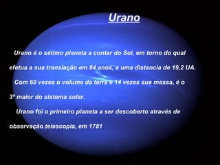 Urano


 Urano é o sétimo planeta a contar do Sol, em torno do qual

efetua a sua translação em 84 anos, a uma distancia de 19,2 UA.

 Com 60 vezes o volume da terra e 14 vezes sua massa, é o

3º maior do sistema solar.

  Urano foi o primeiro planeta a ser descoberto através de

observação telescopia, em 1781
 