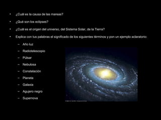 •   ¿Cuál es la causa de las mareas?

•   ¿Qué son los eclipses?

•   ¿Cuál es el origen del universo, del Sistema Solar, de la Tierra?

•   Explica con tus palabras el significado de los siguientes términos y pon un ejemplo aclaratorio:

     –   Año luz

     –   Radiotelescopio

     –   Púlsar

     –   Nebulosa

     –   Constelación

     –   Planeta

     –   Galaxia

     –   Agujero negro

     –   Supernova
 