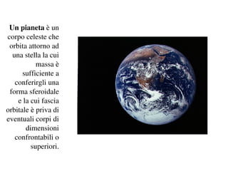 Un pianeta è un 
corpo celeste che 
 orbita attorno ad 
  una stella la cui 
           massa è 
      sufficiente a 
   conferirgli una 
 forma sferoidale 
    e la cui fascia 
orbitale è priva di 
eventuali corpi di 
       dimensioni 
   confrontabili o 
         superiori.
 