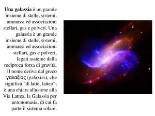 Una galassia è un grande 
 insieme di stelle, sistemi, 
  ammassi ed associazioni 
stellari, gas e polveri. Una
       galassia è un grande 
 insieme di stelle, sistemi, 
  ammassi ed associazioni 
      stellari, gas e polveri, 
        legati assieme dalla 
reciproca forza di gravità. 
  Il nome deriva dal greco 
  γαλαξίας (galaxìas), che 
 significa "di latte, latteo"; 
è una chiara allusione alla 
Via Lattea, la Galassia per 
     antonomasia, di cui fa 
     parte il sistema solare.
 