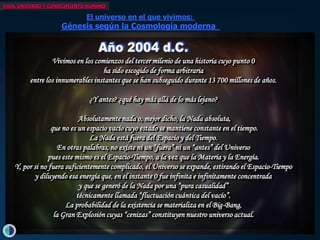 VIDA, UNIVERSO Y CONOCIMIENTO HUMANO

                                El universo en el que vivimos:
                      Génesis según la Cosmología moderna
   Hace unos 13700 millones de años...
   ...cuando todavía no había años...
   ...cuando todavía no existía tiempo... del tercer milenio de una historia cuyo punto 0
                   Vivimos en los comienzos
   ...en el límite entre la existencia hala nada...
                                        y sido escogido de forma arbitraria
   ...másentrede las fronteras deinstantescapacidad de abstracción...
           allá los innumerables nuestra que se han subseguido durante 13 700 millones de años.
   ...algo infinitamente pequeño, sin dimensiones ni edad,
      encerraba en sí la probabilidad de la¿qué hay más allá de lo más lejano?
                                  ¿Y antes? creación...
   ...una energía infinita e infinitamente concentrada...
                              Absolutamente nada o, mejor dicho, la Nada absoluta, ...Y comenzó el tiempo...
                   que no es un espacio vacío cuyo estado se mantiene constante en el tiempo.se creó el espacio...
                                                                                                  ...y
                                  La Nada está fuera del Espacio...y se Tiempo. materia, antimateria y energía
                                                                     y del liberaron
                     En otras palabras, no existe ni un “fuera”unaun “antes” del Universo
                                                              en ni grandiosa escena de creación y destrucción...
                  pues este mismo es el Espacio-Tiempo, a la vez que la Materia y la Energía. cuatro fuerzas...
                                                                                 ...y se desataron las
                                                                        ...y se formaron las partículas elementales...
   Y, por si no fuera suficientemente complicado, el Universo se expande, estirando el Espacio-Tiempo
             y diluyendo esa energía que, en el instante 0 fue infinita esintetizaron losconcentrada
                                                                   ...y se infinitamente elementos primordiales...
                              y que se generó de ...300000por una “pura casualidad” pudo atravesar la materia...
                                                  la Nada años después, la radiación
                                                                      ...y todo siguió expandiéndose y enfriándose,
                             técnicamente llamada “fluctuación cuántica del vacío”.
                        La probabilidad de la existencia se materializa en el Big-Bang, el tiempo y el espacio...
                                                                         arrastrando consigo
                    la Gran Explosión cuyas “cenizas” constituyen nuestro universo actual. la gran explosión...
                                                                ...y dispersando las cenizas de
                                                                                           ...nuestro universo actual ...
 