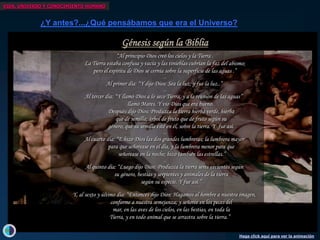 VIDA, UNIVERSO Y CONOCIMIENTO HUMANO


              ¿Y antes?...¿Qué pensábamos que era el Universo?

                                                  Génesis según la Biblia
                                                “Al principio Dios creó los cielos y lamilenios, Aristarco de Samos propuso el
                                                                 Hace más de dos Tierra .
                                  La Tierra estaba confusa y vacía y las tinieblas cubrían la faz del abismo;
                                                                 primer modelo heliocéntrico.
                                     pero el espíritu de Dios se cernía sobre la superficie de las aguas .”
                                  El Cielo pierde irremediablemente su naturaleza divina.
                                                                  Hace ...más de 2 milenios, Epicuro, discípulo de Demócrito
                                  Los cuerpos celestes no Newton descubre lamancha la tampoco
                                                          Isaac (el padre del atomismo yde y Gravitación Universal,
                                                                  son perfectos y sin Ley
          ¿Otros universos?...u...¿otros mundos? Sea la luz; yperfectas sino primera visión elipses.
                                           Al primer día: “Y dijo Dios:                   fue la luz..” la
                                  se mueven perfectamente sobre esferas movimientos planetarios.
                                                                                                     de
                                                          dandomaterialista del Cosmos), postuló ladescriben de
                                                                    así razón de los
                                                                         ...
                                                                                                            que
                                                                                                                 existencia
                                  Pero lo peor de todo es que la Tierra no se atraen segúnesos movimientos,
                                                                                         es el centro de la misma ley
        La hipótesis de Kant (1724-1804): “Y llamóDos cuerposTierra, y a la reuniónel nuestro, habitados por seres
                                                                             celestes como de las aguas”
                                 Al tercer día:            Dios a infinitos mundos
                                                                   lo seco
                                   o sea que no es elpor la que una manzana cae de un árbol al suelo,
                                                           centro del Universo y, por lo tanto,
                                                                  civilizados.
         - El Sistema Solar es parte de untampoco es el centroDioslael era bueno. de la biblioteca de Alejandría
                                                      llamó Mares. Y vio de queel incendio universo.
                                  el Hombre disco aplanado, que constituye nuestro Sur.
                                                          incluso estando Con“Creación”.
                                                                                en hemisferio
                                             Después dijo Dios: Produzca lay el asesinato dehierba
                                                                                 tierra hierba verde, Hipatia,
         - Existen más universos como el nuestro, exactamente comomilenios,el océano.
                                                                  Hace más de 2 islas en Tito Lucrecio Caro escribe en su
                                                 que de semilla; árbolla Tierra cristianizaciónsumismas leyes físicas.
                                                          El Cielo y de fruto que de “Haypor las
                                                                                la se fruto según del imperio romano acaba
                                                                  Rerum Naturaerigen una enorme cantidad de átomos
                                                                                        :
         - Los demás planetas del Sistema Solar su semilla esté en él,conpor seresdel fue así.y de la Tierra. la
                                                          estarían habitados los tierra. Y Cielo
                                             género, que Es la unificación de lala últimos grandes símbolos de
                                                                                  sobre Física
            cuya inteligencia sería directamente proporcional a la distancia del Soltiempo para contarlos en toda la
                                                                  disponibles, cultura “pagana”. ,
                                                                         ...    tantos que no habría
             por lo que un mono en Saturno sería Dios las dosque y hay una fuerza lumbrera mayor
                                 Al cuarto día: “E hizo más listo grandes lumbreras; la que lleva a los átomos a diversos sitios así
                                                                  eternidad Newton.
                  Copérnico, Tycho, Kepler yque señorease en el día, trajo lumbrera menor identifica con el modelo hay otros
                                             para Galileo         como los y la a teología seAsí que debemos reconocer que
                                                                                La este mundo. para que
                  fueron las figuras más destacadasen lamundoshizo cosmológicouniverso, con razas de hombres y animales
                                                  señorease         noche; en otras partes del aristotélico-ptolemáico,
                                                                                 también las estrellas.”
      de esta revolución que cambió radicalmente                  diferentes.” un modelo también pagano pero que
                                                                         ...
                         (aunque no sin día: “Luego dijo Dios: Produzca la tierra seres el geocentrismo y, por lo tanto,
                                 Al quinto dificultades)                        garantizaba
                                                                                                 vivientes según
       la perspectiva del Hombre sobre el Cosmos,                               la superioridad del Hombre como obra
                                                su género, bestias y serpientes siquierade la años de que Giordano Bruno
                                                                  No hace ni y animales500 tierra
                                                                                maestra de lacreación divina.
                           marcando así el comienzo               volvió a proponer un universo infinito, con infinitos
             de una nueva era científica y filosófica.
                                                             según su especie.Dichoasí.”
                                                                                 Y fue modelo perduró, en el mundo
                                                                  mundos habitados. La Inquisición le condenó a la
                                                                         ...    occidental, durante toda la Edad Media.
                           Y, al sexto y último día: “Entonces hoguera Hagamos ideas heréticas. imagen,
                                                                  dijo Dios: por sus al hombre a nuestra
                                             conforme a nuestra semejanza; y señoree en los peces del
                                                                Mucho nos ha costado aceptar que no somos el centro
                                              mar, en las aves de los cielos,Universo y que, muy probablemente, tampoco
                                                                físico del en las bestias, en toda la
                                             Tierra, y en todo animal que el arrastra sobre la tierra.”
                                                                seamos se centro biológico...


                                                                                                        Haga click aquí para ver la animación
 