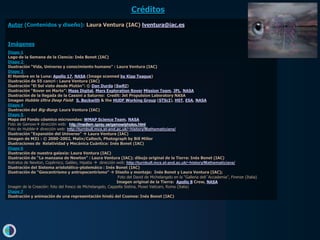 Créditos
Autor (Contenidos y diseño): Laura Ventura (IAC) lventura@iac.es


Imágenes
Diapo 1
Logo de la Semana de la Ciencia: Inés Bonet (IAC)
Diapo 2
Ilustración “Vida, Universo y conocimiento humano” : Laura Ventura (IAC)
Diapo 3
El Hombre en la Luna: Apollo 17, NASA (Image scanned by Kipp Teague)
Ilustración de 55 cancri : Laura Ventura (IAC)
Ilustración “El Sol visto desde Plutón”: © Dan Durda (SwRI)
Ilustración “Rover en Marte”: Maas Digital, Mars Exploration Rover Mission Team, JPL, NASA
Ilustración de la llegada de la Cassini a Saturno: Credit: Jet Propulsion Laboratory NASA
Imagen Hubble Ultra Deep Field: S. Beckwith & the HUDF Working Group (STScI), HST, ESA, NASA
Diapo 4
Ilustración del Big-Bang: Laura Ventura (IAC)
Diapo 5
Mapa del Fondo cósmico microondas: WMAP Science Team, NASA
Foto de Gamow dirección web: http://medlem.spray.se/gamow/photos.html
Foto de Hubble dirección web: http://turnbull.mcs.st-and.ac.uk/~history/Mathematicians/
Ilustración “Expansión del Universo”  Laura Ventura (IAC)
Imagen de M31 : © 2000-2002, Malin/Caltech, Photograph by Bill Miller
Ilustraciones de Relatividad y Mecánica Cuántica: Inés Bonet (IAC)
Diapo 6
Ilustración de nuestra galaxia: Laura Ventura (IAC)
Ilustración de “La manzana de Newton” : Laura Ventura (IAC); dibujo original de la Tierra: Inés Bonet (IAC)
Retratos de Newton, Copérnico, Galileo, Hipatia  dirección web: http://turnbull.mcs.st-and.ac.uk/~history/Mathematicians/
Ilustración del Sistema aristotélico-ptolemáico : Inés Bonet (IAC)
Ilustración de “Geocentrismo y antropocentrismo”  Diseño y montaje: Inés Bonet y Laura Ventura (IAC);
                                                             Foto del David de Michelangelo en la “Galleria dell´Accademia”, Firenze (Italia)
                                                            Imagen original de la Tierra: Apollo 8 Crew, NASA
Imagen de la Creación: foto del fresco de Michelangelo, Cappella Sistina, Musei Vaticani, Roma (Italia)
Diapo 7
Ilustración y animación de una representación hindú del Cosmos: Inés Bonet (IAC)
 