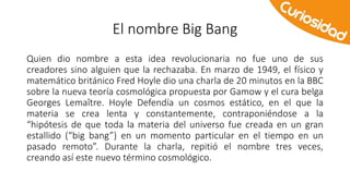 El nombre Big Bang 
Quien dio nombre a esta idea revolucionaria no fue uno de sus 
creadores sino alguien que la rechazaba. En marzo de 1949, el físico y 
matemático británico Fred Hoyle dio una charla de 20 minutos en la BBC 
sobre la nueva teoría cosmológica propuesta por Gamow y el cura belga 
Georges Lemaître. Hoyle Defendía un cosmos estático, en el que la 
materia se crea lenta y constantemente, contraponiéndose a la 
“hipótesis de que toda la materia del universo fue creada en un gran 
estallido (“big bang”) en un momento particular en el tiempo en un 
pasado remoto”. Durante la charla, repitió el nombre tres veces, 
creando así este nuevo término cosmológico. 
 