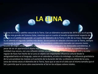 La Luna es el único satélite natural de la Tierra. Con un diámetro ecuatorial de 3474 km1 es el quinto
satélite más grande del Sistema Solar, mientras que en cuanto al tamaño proporcional respecto de su
planeta es el satélite más grande: un cuarto del diámetro de la Tierra y 1/81 de su masa. Después de
Ío, es además el segundo satélite más denso. Se encuentra en relación síncrona con la Tierra, siempre
mostrando la misma cara hacia el planeta. El hemisferio visible está marcado con oscuros mares
lunares de origen volcánico entre las brillantes montañas antiguas y los destacados astroblemas. A
pesar de ser en apariencia el objeto más brillante en el cielo después del Sol, su superficie es en
realidad muy oscura, con una reflexión similar a la del carbón. Su prominencia en el cielo y su ciclo
regular de fases han hecho de la Luna un objeto con importante influencia cultural desde la
antigüedad tanto en el lenguaje, como en el calendario, el arte o la mitología. La influencia gravitatoria
de la Luna produce las mareas y el aumento de la duración del día. La distancia orbital de la Luna,
cerca de treinta veces el diámetro de la Tierra, hace que se vea en el cielo con el mismo tamaño que el
Sol y permite que la Luna cubra exactamente al Sol en los eclipses solares totales.
 