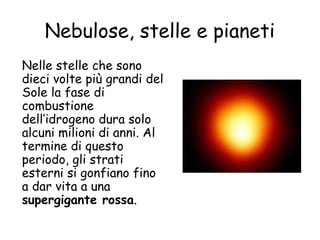 Nebulose, stelle e pianeti
Nelle stelle che sono
dieci volte più grandi del
Sole la fase di
combustione
dell’idrogeno dura solo
alcuni milioni di anni. Al
termine di questo
periodo, gli strati
esterni si gonfiano fino
a dar vita a una
supergigante rossa.
 