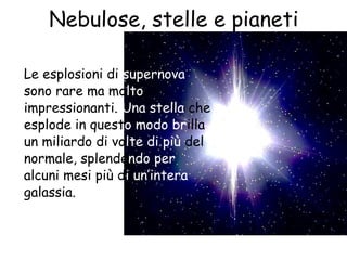Nebulose, stelle e pianeti
Le esplosioni di supernova
sono rare ma molto
impressionanti. Una stella che
esplode in questo modo brilla
un miliardo di volte di più del
normale, splendendo per
alcuni mesi più di un’intera
galassia.
 
