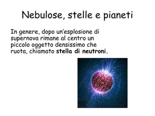 Nebulose, stelle e pianeti
In genere, dopo un’esplosione di
supernova rimane al centro un
piccolo oggetto densissimo che
ruota, chiamato stella di neutroni.
 
