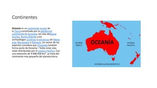 Continentes
Oceanía es un continente insular de
la Tierra constituido por la plataforma
continental de Australia, las islas deNueva
Guinea, Nueva Zelanda y los
archipiélagos coralinos y volcánicos de Melan
esia, Micronesia y Polinesia. Un sector de los
expertos considera que Insulindia también
forma parte de Oceanía.1 Todas estas islas
están distribuidas por el océano Pacífico. Con
una extensión de 9 008 458 km², se trata del
continente más pequeño del planeta tierra .
 