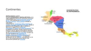 Continentes
América Central, también
llamada Centroamérica y América del Centro, es la
región geográfica dentro del continente americano
comprendida entre América del Norte y América
del Sur. Está rodeada por el océano Pacíficoy
el océano Atlántico. Políticamente se divide en
siete países
independientes: Guatemala, Belice, Honduras, El
Salvador, Nicaragua, Costa Rica y Panamá.7 Desde el
punto de vista fisiográfico, algunos geógrafos
delimitan la región entre el istmo de
Tehuantepec en México y el istmo de Panamá,8 9 en
la república homónima. Desde el punto de vista
histórico-cultural, algunos historiadores delimitan
la región comprendida por los antiguos territorios
de la Capitanía General de Guatemala, es decir, las
actuales repúblicas de Guatemala, El
Salvador, Honduras,Nicaragua, Costa Rica y el
estado mexicano de Chiapas.10 Su extensión
territorial es de 522 760 km²1 y su población es de
44 671 601 aproximadamente.(Mucho más
densamente poblada que Australia)
 