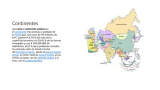 Continentes
Asia Asia o continente asiático es
el continente más extenso y poblado de
la Tierra que, con cerca de 44 millones de
km², supone el 8,70 % del total de la
superficie terrestre y el 29,45 % de las tierras
emergidas y, con 4 140 000 000 de
habitantes, el 61 % de la población mundial.
Se extiende sobre la mitad oriental
del hemisferio Norte, desde elocéano Glacial
Ártico, al norte, hasta el océano Índico, al sur.
Limita, al oeste, con los montes Urales, y al
este, con el océano Pacífico.
 
