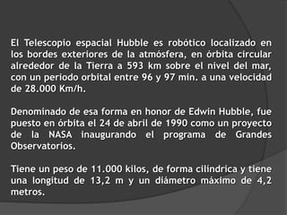El Telescopio espacial Hubble es robótico localizado en
los bordes exteriores de la atmósfera, en órbita circular
alrededor de la Tierra a 593 km sobre el nivel del mar,
con un periodo orbital entre 96 y 97 min. a una velocidad
de 28.000 Km/h.
Denominado de esa forma en honor de Edwin Hubble, fue
puesto en órbita el 24 de abril de 1990 como un proyecto
de la NASA inaugurando el programa de Grandes
Observatorios.
Tiene un peso de 11.000 kilos, de forma cilíndrica y tiene
una longitud de 13,2 m y un diámetro máximo de 4,2
metros.
 
