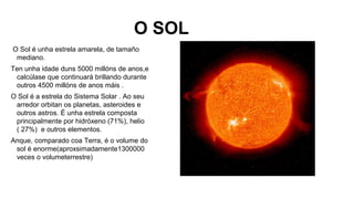 O SOL
O Sol é unha estrela amarela, de tamaño
mediano.
Ten unha idade duns 5000 millóns de anos,e
calcúlase que continuará brillando durante
outros 4500 millóns de anos máis .
O Sol é a estrela do Sistema Solar . Ao seu
arredor orbitan os planetas, asteroides e
outros astros. É unha estrela composta
principalmente por hidróxeno (71%), helio
( 27%) e outros elementos.
Anque, comparado coa Terra, é o volume do
sol é enorme(aproxsimadamente1300000
veces o volumeterrestre)

 