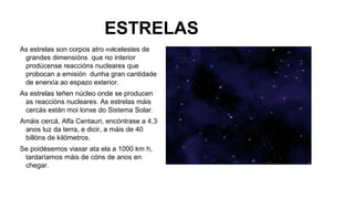 ESTRELAS
As estrelas son corpos atro millcelestes de
grandes dimensións que no interior
prodúcense reaccións nucleares que
probocan a emisión dunha gran cantidade
de enerxía ao espazo exterior.
As estrelas teñen núcleo onde se producen
as reaccións nucleares. As estrelas máis
cercás están moi lonxe do Sistema Solar.
Amáis cercá, Alfa Centauri, encóntrase a 4,3
anos luz da terra, e dicir, a máis de 40
billóns de kilómetros.
Se poidésemos viaxar ata ela a 1000 km h,
tardaríamos máis de cóns de anos en
chegar.

 