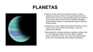 PLANETAS
Conforme a Unión Astronómica Internacional é un corpo
celeste que orbita ao redor do Sol, que ademais ten masa
abondo como para que a súa gravidade supera as forzas do
corpo ríxido a asuma unha forma en equilibrio hidrotático
(practicamente esférica ) e que ademais limpara a órbita de
corpos veciños.
Un planeta é un corpo celeste de grandes dimensións, sen luz
propia, senón que a recibe dunha estrela , e que xira
arredor dunha estrela.
Tradicionalmente coñecíase apenas os planetas visibles a ollo
un ( sen telescopio): Mercurio,Venus, Marte, Xúpiter e
saturno, ademais da Terra , que, como non podería deixar
de ser, non se consideraba como tal teoría xeocéntica.

 