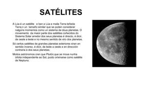 SATÉLITES
A Lúa é un satélite e ben a Lúa e maila Terra teñeda
Terra,n un tamaño similar que se poden considerar
nalgúns momentos como un sistema de dous planetas. O
movemento da maior parte dos satélites coñecidos do
Sistema Solar arredor dos seus planetas é directo, é dicir,
de oeste a leste e no mesmo sentido de xiro dos planetas.
Só certos satélites de grandes planetas exteriores xiran en
sentido inverso, é dicir, de leste a oeste e en dirección
contraria á dos seus planetas;
Moitos astrónomos cren que Plutón,que se move nunha
órbita independente ao Sol, puido orixinarse como satélite
de Neptuno.

 