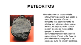 METEORITOS
Un meteorito é un corpo celeste
relativamente pequeno que acada a
superficie terrestre. Cando un
meteorito está esencialmente de
siliates, sen minerais, denomínase
aerólito.No espazo, estes corpos
reciben o nome de meteoroides
(pequenos asteroides,
aproximadamente do tamaño dun
canto rodado .Foron unha fonte de
primaria de ferro, chegando a ser
obxeto de culto na relixión faraónica.

 