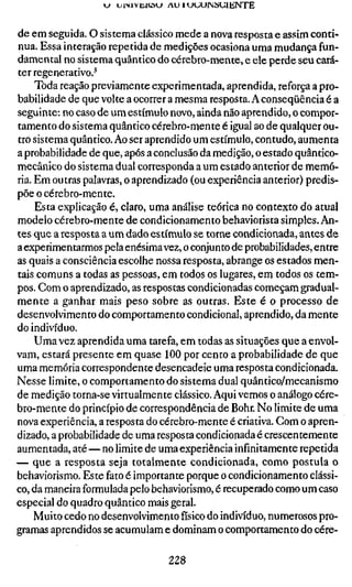 j uiMVüRöu AU 1 uuurMSCiENTE
de em seguida. O sistema clássico mede a nova resposta e assim conti-
nua. Essa interação repetida de medições ocasiona uma mudança fun-
damental no sistema quântico do cérebro-mente, e ele perde seu cará-
ter regenerativo.^
Toda reação previamente experimentada, aprendida, reforça a pro-
babilidade de que volte a ocorrer a mesma resposta. A conseqüência é a
seguinte: no caso de um estímulo novo, ainda não aprendido, o compor-
tamento do sistema quântico cérebro-mente é igual ao de qualquer ou-
tro sistema quântico. Ao ser aprendido um estímulo, contudo, aumenta
a probabilidade de que, após a conclusão da medição, o estado quântico-
mecânico do sistema dual corresponda a um estado anterior de memó-
ria. Em outras palavras, o aprendizado (ou experiência anterior) predis-
põe o cérebro-mente.
Esta explicação é, claro, uma análise teórica no contexto do atual
modelo cérebro-mente de condicionamento behaviorista simples. An-
tes que a resposta a um dado estímulo se torne condicionada, antes de
a experimentarmos pela enésimavez, o conjunto de probabilidades, entre
as quais a consciência escolhe nossa resposta, abrange os estados men-
tais comuns a todas as pessoas, em todos os lugares, em todos os tem-
pos. Com o aprendizado, as respostas condicionadas começam gradual-
mente a ganhar mais peso sobre as outras. Este é o processo de
desenvolvimento do comportamento condicional, aprendido, da mente
do indivíduo.
Uma vez aprendida uma tarefa, em todas as situações que a envol-
vam, estará presente em quase 100 por cento a probabilidade de que
uma memória correspondente desencadeie uma resposta condicionada.
Nesse limite, o comportamento do sistema dual quântico/mecanismo
de medição torna-se virtualmente clássico. Aqui vemos o análogo cére-
bro-mente do princípio de correspondência de Bohr. No limite de uma
nova experiência, a resposta do cérebro-mente é criativa. Com o apren-
dizado, a probabilidade de uma resposta condicionada é crescentemente
aumentada, até — no limite de uma experiência infinitamente repetida
— que a resposta seja totalmente condicionada, como postula o
behaviorismo. Este fato é importante porque o condicionamento clássi-
co, da maneira formulada pelo behaviorismo, é recuperado como um caso
especial do quadro quântico mais geral.
Muito cedo no desenvolvimento físico do indivíduo, numerosos pro-
gramas aprendidos se acumulam e dominam o comportamento do cére-
228
 